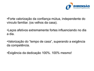 •Forte valorização da confiança mútua, independente do
vínculo familiar. (os velhos da casa).
•Laços afetivos extremamente fortes influenciando no dia
a dia.
•Valorização do “tempo de casa”, superando a exigência
da competência.

•Exigência da dedicação 100%. 100% mesmo!

 