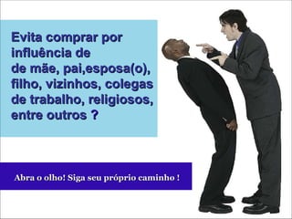 Evita comprar por influência de de mãe, pai,esposa(o), filho, vizinhos, colegas de trabalho, religiosos, entre outros  ? Abra o olho! Siga seu próprio caminho ! 