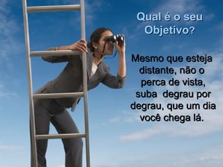 Qual é o seu Objetivo ? Mesmo que esteja distante, não o perca de vista, suba  degrau por degrau, que um dia você chega lá. 