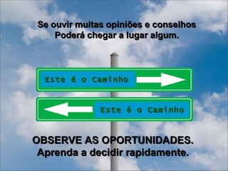 Se ouvir muitas opiniões e conselhos Poderá chegar a lugar algum. OBSERVE AS OPORTUNIDADES. Aprenda a decidir rapidamente. Este é o Caminho Este é o Caminho 