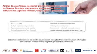 Ao longo da nossa história, executamos projetos de assessoria e consultoria
em Sistemas, Tecnologia e Segurança da Informação para diversas
instituições nos segmentos financeiro, varejo, seguros e processadoras
Angola
Self-Assessment PCI
Avaliação de plataformas de processadoras
Pagamentos recorrentes no cartão de crédito
Certificações para bandeiras Visa e Mastercard
Mapeamento dos processos da bandeira Diners
Implantação de novos adquirentes
Desenvolvimento e melhorias de processos de emissores
Avaliação financeira de performance de redes de POS e ATMs
Dedicamos nossa experiência aos clientes s que executam transações financeiras e/ou utilizam informações
sensíveis sob o ponto de vista de integridade, privacidade e autenticidade.
 
