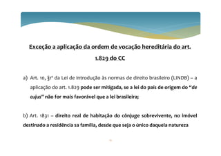 Exceção a aplicação da ordem de vocação hereditária do art.
1.829 do CC
a) Art. 10, §1º da Lei de introdução às normas de direito brasileiro (LINDB) – a
aplicação do art. 1.829 pode ser mitigada, se a lei do país de origem do “de
cujus” não for mais favorável que a lei brasileira;
b) Art. 1831 – direito real de habitação do cônjuge sobrevivente, no imóvel
destinado a residência sa família, desde que seja o único daquela natureza
12
 