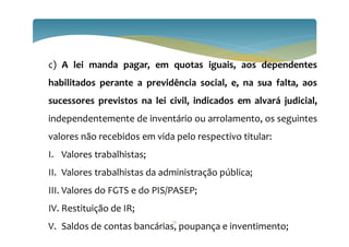 c) A lei manda pagar, em quotas iguais, aos dependentes
habilitados perante a previdência social, e, na sua falta, aos
sucessores previstos na lei civil, indicados em alvará judicial,
independentemente de inventário ou arrolamento, os seguintes
valores não recebidos em vida pelo respectivo titular:
I. Valores trabalhistas;
II. Valores trabalhistas da administração pública;
III. Valores do FGTS e do PIS/PASEP;
IV. Restituição de IR;
V. Saldos de contas bancárias, poupança e inventimento;
13
 