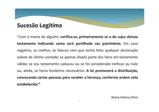 Sucesão Legítima
“Com a morte de alguém, verifica-se, primeiramente se o de cujus deixou
testamento indicando como será partilhado seu patrimônio. Em caso
negativo, ou melhor, se faleceu sem que tenha feito qualquer declaração
solene de última vontade; se apenas dispôs parte dos bens em testamento
válido; se seu testamento caducou ou se foi considerado ineficaz ou nulo
ou, ainda, se havia herdeiros necessários. A lei promoverá a distribuição,
convocando certas pessoas para receber a herança, conforme ordem nela
estabelecida.”
Maria Helena Diniz
2
 