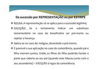 22
Da sucessão por REPRESENTAÇÃO ou por ESTIRPE
 REGRA: A representação só se aplica para a sucessão legítima;
 EXCEÇÃO: Se o testamento indicar um substituto
testamentário no caso do beneficiário ser pré-morto ou
rejeitar a herança.
 Aplica-se no caso de: indigno, deserdado e pré-morto.
 É possível a sua aplicação no caso de comoriência, quando pai e
filho morrem juntos. Então os filhos do filho poderão herdar a
parte que caberia ao seu pai (quando este faleceu junto com o
seu ascendente) – EXCEÇÃO a regra da comoriência.
 
