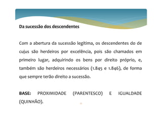 Da sucessão dos descendentes
Com a abertura da sucessão legítima, os descendentes do de
cujus são herdeiros por excelência, pois são chamados em
primeiro lugar, adquirindo os bens por direito próprio, e,
também são herdeiros necessários (1.845 e 1.846), de forma
que sempre terão direito a sucessão.
BASE: PROXIMIDADE (PARENTESCO) E IGUALDADE
(QUINHÃO). 27
 