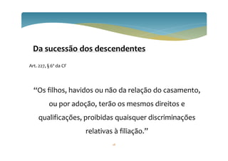 28
Da sucessão dos descendentes
Art. 227, § 6º da CF
“Os filhos, havidos ou não da relação do casamento,
ou por adoção, terão os mesmos direitos e
qualificações, proibidas quaisquer discriminações
relativas à filiação.”
 