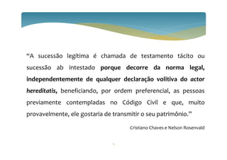 3
“A sucessão legítima é chamada de testamento tácito ou
sucessão ab intestado porque decorre da norma legal,
independentemente de qualquer declaração volitiva do actor
hereditatis, beneficiando, por ordem preferencial, as pessoas
previamente contempladas no Código Civil e que, muito
provavelmente, ele gostaria de transmitir o seu patrimônio.”
Cristiano Chaves e Nelson Rosenvald
 