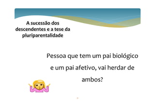 31
A sucessão dos
descendentes e a tese da
pluriparentalidade
Pessoa que tem um pai biológico
e um pai afetivo, vai herdar de
ambos?
 