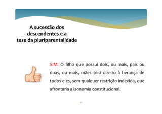 32
A sucessão dos
descendentes e a
tese da pluriparentalidade
SIM! O filho que possui dois, ou mais, pais ou
duas, ou mais, mães terá direito à herança de
todos eles, sem qualquer restrição indevida, que
afrontaria a isonomia constitucional.
 