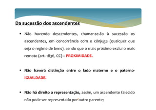 Da sucessão dos ascendentes
 Não havendo descendentes, chamar-se-ão à sucessão os
ascendentes, em concorrência com o cônjuge (qualquer que
seja o regime de bens), sendo que o mais próximo exclui o mais
remoto (art. 1836, CC) – PROXIMIDADE.
 Não haverá distinção entre o lado materno e o paterno-
IGUALDADE.
 Não há direito a representação, assim, um ascendente falecido
não pode ser representado por outro parente;
36
 