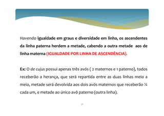 Havendo igualdade em graus e diversidade em linha, os ascendentes
da linha paterna herdem a metade, cabendo a outra metade aos de
linha materna (IGUALDADE POR LINHA DE ASCENDÊNCIA).
Ex: O de cujus possui apenas três avós ( 2 maternos e 1 paterno), todos
receberão a herança, que será repartida entre as duas linhas meio a
meio, metade será devolvida aos dois avós maternos que receberão ¼
cada um, e metade ao único avô paterno (outra linha).
38
 