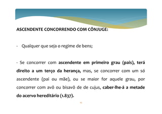 ASCENDENTE CONCORRENDO COM CÔNJUGE:
- Qualquer que seja o regime de bens;
- Se concorrer com ascendente em primeiro grau (pais), terá
direito a um terço da herança, mas, se concorrer com um só
ascendente (pai ou mãe), ou se maior for aquele grau, por
concorrer com avô ou bisavô de de cujus, caber-lhe-á a metade
do acervo hereditário (1.837).
43
 
