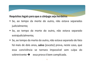 Requisitos legais para que o cônjuge seja herdeiro:
 Se, ao tempo da morte do outro, não estava separados
judicialmente;
 Se, ao tempo da morte do outro, não estava separado
extrajudicialmente;
 Se, ao tempo da morte do outro, não estava separado de fato
há mais de dois anos, salvo (exceto) prova, neste caso, que
essa convivência se tornara impossível sem culpa do
sobrevivente  essa prova é bem complicada.
45
 