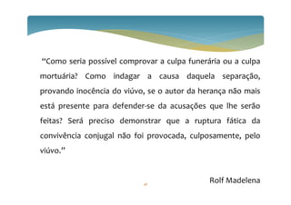 “Como seria possível comprovar a culpa funerária ou a culpa
mortuária? Como indagar a causa daquela separação,
provando inocência do viúvo, se o autor da herança não mais
está presente para defender-se da acusações que lhe serão
feitas? Será preciso demonstrar que a ruptura fática da
convivência conjugal não foi provocada, culposamente, pelo
viúvo.”
Rolf Madelena
46
 