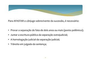 Para AFASTAR o cônjuge sobrevivente da sucessão, é necessário:
• Provar a separação de fato de dois anos ou mais (ponto polêmico);
• Juntar a escritura pública da separação extrajudicial;
• A homologação judicial da separação judicial;
• Trânsito em julgado da sentença;
47
 