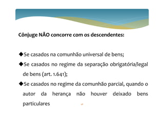 Cônjuge NÃO concorre com os descendentes:
Se casados na comunhão universal de bens;
Se casados no regime da separação obrigatória/legal
de bens (art. 1.641);
Se casados no regime da comunhão parcial, quando o
autor da herança não houver deixado bens
particulares 48
 