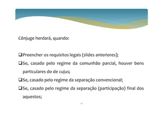 Cônjuge herdará, quando:
Preencher os requisitos legais (slides anteriores);
Se, casado pelo regime da comunhão parcial, houver bens
particulares do de cujus;
Se, casado pelo regime da separação convencional;
Se, casado pelo regime da separação (participação) final dos
aquestos;
49
 