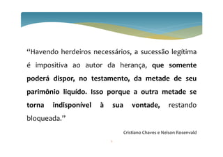 5
“Havendo herdeiros necessários, a sucessão legítima
é impositiva ao autor da herança, que somente
poderá dispor, no testamento, da metade de seu
parimônio liquído. Isso porque a outra metade se
torna indisponível à sua vontade, restando
bloqueada.”
Cristiano Chaves e Nelson Rosenvald
 
