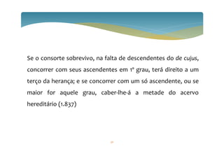 Se o consorte sobrevivo, na falta de descendentes do de cujus,
concorrer com seus ascendentes em 1º grau, terá direito a um
terço da herança; e se concorrer com um só ascendente, ou se
maior for aquele grau, caber-lhe-á a metade do acervo
hereditário (1.837)
50
 
