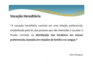 Vocação Hereditária
“A vocação hereditária consiste em uma relação preferencial,
estabelecida pela lei, das pessoas que são chamadas a suceder o
finado. Consiste na distribuição dos herdeiros em classes
preferenciais, baseada em relações de família e se sangue.”
Silvio Rodrigues
7
 