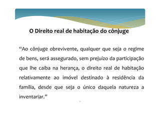 71
O Direito real de habitação do cônjuge
“Ao cônjuge obrevivente, qualquer que seja o regime
de bens, será assegurado, sem prejuízo da participação
que lhe caiba na herança, o direito real de habitação
relativamente ao imóvel destinado à residência da
família, desde que seja o único daquela natureza a
inventariar.”
 