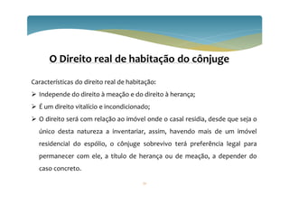 72
O Direito real de habitação do cônjuge
Características do direito real de habitação:
 Independe do direito à meação e do direito à herança;
 É um direito vitalício e incondicionado;
 O direito será com relação ao imóvel onde o casal residia, desde que seja o
único desta natureza a inventariar, assim, havendo mais de um imóvel
residencial do espólio, o cônjuge sobrevivo terá preferência legal para
permanecer com ele, a título de herança ou de meação, a depender do
caso concreto.
 