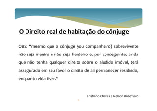 73
O Direito real de habitação do cônjuge
OBS: “mesmo que o cônjuge 9ou companheiro) sobrevivente
não seja meeiro e não seja herdeiro e, por conseguinte, ainda
que não tenha qualquer direito sobre o aludido imóvel, terá
assegurado em seu favor o direito de ali permanecer residindo,
enquanto vida tiver.”
Cristiano Chaves e Nelson Rosenvald
 