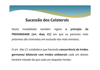 75
Sucessão dos Colaterais
Nesta modalidade também vigora o princípio da
PROXIMIDADE (art. 1840, CC) em que os parentes mais
próximos são chamados em exclusão dos mais remotos;
O art. 1841 CC estabelece que havendo concorrência de irmãos
germanos/ bilaterais com irmãos unilaterais cada um destes
herdará metade do que cada um daqueles herdar.
 