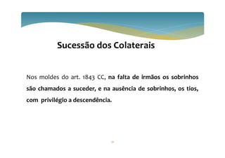 76
Sucessão dos Colaterais
Nos moldes do art. 1843 CC, na falta de irmãos os sobrinhos
são chamados a suceder, e na ausência de sobrinhos, os tios,
com privilégio a descendência.
 