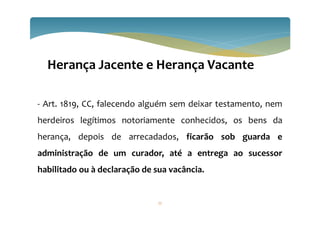 77
Herança Jacente e Herança Vacante
- Art. 1819, CC, falecendo alguém sem deixar testamento, nem
herdeiros legítimos notoriamente conhecidos, os bens da
herança, depois de arrecadados, ficarão sob guarda e
administração de um curador, até a entrega ao sucessor
habilitado ou à declaração de sua vacância.
 