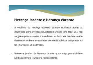 81
Herança Jacente e Herança Vacante
- A vacância da herança ocorrerá quando realizadas todas as
diligências para arrecadação, passado um ano (art. 1820, CC), não
surgirem pessoas aptas a sucederem os bens do falecido, sendo
destinados os bens arrecadados aos entes públicos designados na
lei (município, DF ou União).
- Natureza jurídica da herança jacente e vacante: personalidade
jurídica anômola (curador a representará).
 