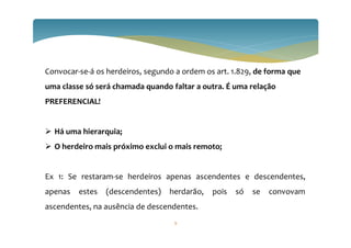 Convocar-se-á os herdeiros, segundo a ordem os art. 1.829, de forma que
uma classe só será chamada quando faltar a outra. É uma relação
PREFERENCIAL!
 Há uma hierarquia;
 O herdeiro mais próximo exclui o mais remoto;
Ex 1: Se restaram-se herdeiros apenas ascendentes e descendentes,
apenas estes (descendentes) herdarão, pois só se convovam
ascendentes, na ausência de descendentes.
9
 