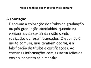 Veja o ranking das mentiras mais comuns

3- Formação
É comum a colocação de títulos de graduação
ou pós-graduação concluídos, quando na
verdade os cursos ainda estão sendo
realizados ou foram trancados. O que não é
muito comum, mas também ocorre, é a
falsificação de títulos e certificações. Ao
checar as informações com as instituições de
ensino, constata-se a mentira.

 