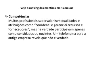 Veja o ranking das mentiras mais comuns

4- Competências
Muitos profissionais supervalorizam qualidades e
atribuições como “coordenei e gerenciei recursos e
fornecedores”, mas na verdade participavam apenas
como convidados ou ouvintes. Um telefonema para a
antiga empresa revela que não é verdade.

 