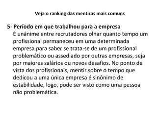 Veja o ranking das mentiras mais comuns

5- Período em que trabalhou para a empresa
É unânime entre recrutadores olhar quanto tempo um
profissional permaneceu em uma determinada
empresa para saber se trata-se de um profissional
problemático ou assediado por outras empresas, seja
por maiores salários ou novos desafios. No ponto de
vista dos profissionais, mentir sobre o tempo que
dedicou a uma única empresa é sinônimo de
estabilidade, logo, pode ser visto como uma pessoa
não problemática.

 