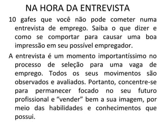 NA HORA DA ENTREVISTA
10 gafes que você não pode cometer numa
entrevista de emprego. Saiba o que dizer e
como se comportar para causar uma boa
impressão em seu possível empregador.
A entrevista é um momento importantíssimo no
processo de seleção para uma vaga de
emprego. Todos os seus movimentos são
observados e avaliados. Portanto, concentre-se
para permanecer focado no seu futuro
profissional e “vender” bem a sua imagem, por
meio das habilidades e conhecimentos que
possui.

 