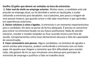 Confira 10 gafes que devem ser evitadas na hora da entrevista:
1. Falar mal do chefe ou emprego anterior. Muitas vezes, o candidato está sob
pressão no emprego atual, ou foi demitido e sente-se injustiçado, e acaba
utilizando a entrevista para desabafar. Isso é péssimo, pois passa a imagem de
uma pessoa imatura, que guarda rancor e não sabe reconhecer o que aprendeu
em experiências anteriores.
2. Deixar celulares à vista e ligados. A entrevista é um momento importantíssimo
para o candidato. Ele deve se portar de forma adequada. É preciso se concentrar
para entrar na entrevista focado no seu futuro profissional. Nada de atender
celulares, mandar e receber torpedos ou ficar ouvindo música com fone de
ouvido. Comportamentos como esses demonstram descaso e falta de capacidade
de concentração.
3. Fazer comentário sem pensar. Alguns candidatos, na tentativa de agradar e
serem aceitos pela empresa, acabam confundindo a entrevista com um batepapo. Há aqueles que chegam a comentar que têm dificuldade para acordar
cedo, não gostam de ler ou que simularam uma doença para participar da
entrevista de emprego e justificar a falta no trabalho atual.

 