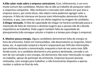 4.Não saber nada sobre a empresa contratante. Esse, infelizmente, é um erro
muito comum dos candidatos. Muitos não se dão ao trabalho de pesquisar sobre
a respectiva companhia . Não conhecem o mercado nem sabem em que área a
empresa atua e, por conta disso, não sabem como poderiam agregar valor a
empresa. A falta de interesse em buscar mais informações demonstra falta de
iniciativa, o que, com certeza, terá um efeito negativo na imagem do candidato.
5.Chegar atrasado. À falta de capacidade de chegar no horário combinado passa a
impressão de falta de interesse e desleixo (sugere que a pessoa não dá a devida
importância ao trabalho). Pode sugerir também falta de capacidade de
planejamento (não consegue calcular o trajeto e o tempo para chegar à empresa).
6. Mostrar pouca energia. Alguns candidatos demonstram falta de energia na
hora da entrevista. Falam em monossílabos, não desenvolvem as respostas, falam
baixo, etc. A expressão corporal e facial é responsável por 55% das informações
que emitimos durante a comunicação, enquanto o tom de voz soma mais 38%.
Sendo assim, se o candidato demonstra uma postura desleixada, cansada e um
tom de voz cansado e sem energia, ele demonstra não estar interessado na vaga e
no trabalho, apesar de participar da entrevista. Empresas buscam pessoas
motivadas, com energia para trabalhar, e não funcionários dispostos a apenas
receber o salário no final do mês.

 