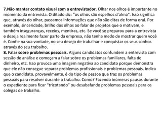 7.Não manter contato visual com o entrevistador. Olhar nos olhos é importante no
momento da entrevista. O ditado diz: “os olhos são espelhos d’alma”. Isso significa
que, através do olhar, passamos informações que não são ditas de forma oral. Por
exemplo, sinceridade, brilho dos olhos ao falar de projetos que o motivam, e
também inseguranças, receios, mentiras, etc. Se você se preparou para a entrevista
e deseja realmente fazer parte da empresa, não tenha medo de mostrar quem você
é. Confie na sua vontade, no seu desejo de trabalhar e conquistar os seus sonhos
através do seu trabalho.
8. Falar sobre problemas pessoais. Alguns candidatos confundem a entrevista com
sessão de análise e começam a falar sobre os problemas familiares, falta de
dinheiro, etc. Isso provoca uma imagem negativa ao candidato porque demonstra
que ele não consegue separar problemas profissionais e problemas pessoais. Indica
que o candidato, provavelmente, é do tipo de pessoa que traz os problemas
pessoais para resolver durante o trabalho. Como? Fazendo inúmeras pausas durante
o expediente para ficar “tricotando” ou desabafando problemas pessoais para os
colegas de trabalho.

 