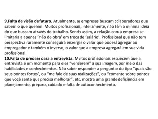 9.Falta de visão de futuro. Atualmente, as empresas buscam colaboradores que
sabem o que querem. Muitos profissionais, infelizmente, não têm a mínima ideia
do que buscam através do trabalho. Sendo assim, a relação com a empresa se
limitaria a apenas ‘mão de obra’ em troca de ‘salário’. Profissional que não tem
perspectiva raramente conseguirá enxergar o valor que poderá agregar ao
empregador e também o inverso, o valor que a empresa agregará em sua vida
profissional.
10.Falta de preparo para a entrevista. Muitos profissionais esquecem que a
entrevista é um momento para eles “venderem” a sua imagem, por meio das
habilidades e conhecimentos. Não saber responder a perguntas do tipo “quais são
seus pontos fortes”, ou “me fale de suas realizações”, ou “comente sobre pontos
que você sente que precisa melhorar”, etc, mostra uma grande deficiência em
planejamento, preparo, cuidado e falta de autoconhecimento.

 