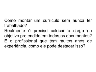Como montar um currículo sem nunca ter
trabalhado?
Realmente é preciso colocar o cargo ou
objetivo pretendido em todos os documentos?
E o profissional que tem muitos anos de
experiência, como ele pode destacar isso?

 