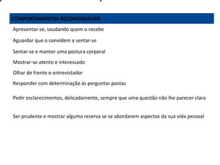 COMPORTAMENTOS RECOMENDÁVEIS
Apresentar-se, saudando quem o recebe
Aguardar que o convidem a sentar-se
Sentar-se e manter uma postura corporal
Mostrar-se atento e interessado
Olhar de frente o entrevistador
Responder com determinação às perguntas postas
Pedir esclarecimentos, delicadamente, sempre que uma questão não lhe parecer clara
Ser prudente e mostrar alguma reserva se se abordarem aspectos da sua vida pessoal

 