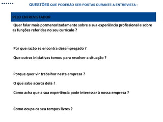 QUESTÕES QUE PODERÃO SER POSTAS DURANTE A ENTREVISTA :

PELO ENTREVISTADOR
Quer falar mais pormenorizadamente sobre a sua experiência profissional e sobre
as funções referidas no seu currículo ?

Por que razão se encontra desempregado ?
Que outras iniciativas tomou para resolver a situação ?

Porque quer vir trabalhar nesta empresa ?
O que sabe acerca dela ?
Como acha que a sua experiência pode interessar à nossa empresa ?

Como ocupa os seu tempos livres ?

 