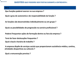 QUESTÕES QUE PODERÃO SER POSTAS DURANTE A ENTREVISTA :
POR SI

Que funções poderei exercer na sua empresa ?
Qual o grau de autonomia e de responsabilidade da função ?
As funções são desenvolvidas individualmente ou em grupo ?
Quais as possibilidades de progressão na carreira profissional ?
Poderei frequentar ações de formação dentro ou fora da empresa ?
Terei de fazer deslocações frequentes ?
Qual o local e horário de trabalho ?
A empresa dispõe de serviços sociais que proporcionem assistência médica, cantina,
atividades desportivas ou culturais ?
Qual a remuneração prevista ?

 