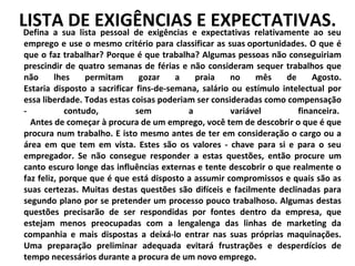 LISTAsua listaEXIGÊNCIASeE EXPECTATIVAS.
DE pessoal de exigências expectativas relativamente ao seu
Defina a

emprego e use o mesmo critério para classificar as suas oportunidades. O que é
que o faz trabalhar? Porque é que trabalha? Algumas pessoas não conseguiriam
prescindir de quatro semanas de férias e não consideram sequer trabalhos que
não
lhes
permitam
gozar
a
praia
no
mês
de
Agosto.
Estaria disposto a sacrificar fins-de-semana, salário ou estímulo intelectual por
essa liberdade. Todas estas coisas poderiam ser consideradas como compensação
contudo,
sem
a
variável
financeira.
Antes de começar à procura de um emprego, você tem de descobrir o que é que
procura num trabalho. E isto mesmo antes de ter em consideração o cargo ou a
área em que tem em vista. Estes são os valores - chave para si e para o seu
empregador. Se não consegue responder a estas questões, então procure um
canto escuro longe das influências externas e tente descobrir o que realmente o
faz feliz, porque que é que está disposto a assumir compromissos e quais são as
suas certezas. Muitas destas questões são difíceis e facilmente declinadas para
segundo plano por se pretender um processo pouco trabalhoso. Algumas destas
questões precisarão de ser respondidas por fontes dentro da empresa, que
estejam menos preocupadas com a lengalenga das linhas de marketing da
companhia e mais dispostas a deixá-lo entrar nas suas próprias maquinações.
Uma preparação preliminar adequada evitará frustrações e desperdícios de
tempo necessários durante a procura de um novo emprego.

 