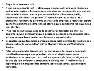 •
•

•

•

•

Perguntas a serem evitadas:
O que sua companhia faz? — Mesmo que o anúncio de uma vaga não inclua
muitas informações sobre a empresa, esta deve ser uma questão a ser evitada.
Não ter feito o dever de casa, pesquisando dados sobre a companhia,
certamente vai colocar um grande “X” vermelho em seu currículo. Se o
profissional foi chamado para uma entrevista de emprego, o recrutador espera
que tenha o mínimo de compreensão sobre o que a companhia faz e quem são
seus clientes.
“Não faça perguntas que você pode encontrar as respostas on-line”, As
perguntas devem demonstrar que a pessoa se preocupou em pesquisar sobre
a empresa e que tenha conhecimento sobre a vaga oferecida.
Os candidatos que fazem isso parecem apenas estar interessados no dinheiro e
não na realização do trabalho”, afirma Charlotte Weeks, da Weeks Career
Services.
Falar sobre o dinheiro logo de cara (ou outras questões como o horário de
trabalho) fará com que o responsável pela contratação pense que o
profissional só se preocupa com o quê a empresa pode fazer por ele, em vez
do que ele tem a oferecer a seu potencial empregador. A melhor tática é
esperar que o empregador fale primeiro sobre esses temas, para só depois
comentar.

 