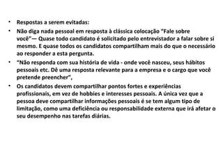•
•

•

•

Respostas a serem evitadas:
Não diga nada pessoal em resposta à clássica colocação “Fale sobre
você”— Quase todo candidato é solicitado pelo entrevistador a falar sobre si
mesmo. E quase todos os candidatos compartilham mais do que o necessário
ao responder a esta pergunta.
“Não responda com sua história de vida - onde você nasceu, seus hábitos
pessoais etc. Dê uma resposta relevante para a empresa e o cargo que você
pretende preencher”,
Os candidatos devem compartilhar pontos fortes e experiências
profissionais, em vez de hobbies e interesses pessoais. A única vez que a
pessoa deve compartilhar informações pessoais é se tem algum tipo de
limitação, como uma deficiência ou responsabilidade externa que irá afetar o
seu desempenho nas tarefas diárias.

 