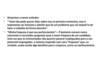 •
•

•

Respostas a serem evitadas:
“'Você não pode querer falar sobre isso na primeira entrevista, mas é
importante ser honesto e admitir que há um problema que vai impedi-lo de
fazer o trabalho da forma descrita”.
“Minha fraqueza é que sou perfeccionista”— É bastante comum numa
entrevista o recrutador perguntar qual a maior fraqueza de um candidato.
Uma vez que os entrevistados não querem parecer inadequados para o seu
potencial empregador, a maioria responde com uma “fraqueza” que, na
verdade, acaba sendo algo benéfico para a empresa, como ser perfeccionista.

 
