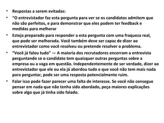 •
•

•

•

•

Respostas a serem evitadas:
“O entrevistador faz esta pergunta para ver se os candidatos admitem que
não são perfeitos, e para demonstrar que eles podem ter feedback e
medidas para melhorar
Esteja preparado para responder a esta pergunta com uma fraqueza real,
que pode ser melhorada. Você também deve ser capaz de dizer ao
entrevistador como você resolveu ou pretende resolver o problema.
“Você já falou tudo” — A maioria dos recrutadores encerram a entrevista
perguntando se o candidato tem quaisquer outras perguntas sobre a
empresa ou a vaga em questão. Independentemente de ser verdade, dizer ao
entrevistador que ele ou ela já abordou tudo e que você não tem mais nada
para perguntar, pode ser uma resposta potencialmente ruim.
Falar isso pode fazer parecer uma falta de interesse. Se você não consegue
pensar em nada que não tenha sido abordado, peça maiores explicações
sobre algo que já tinha sido falado.

 
